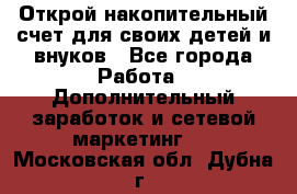 Открой накопительный счет для своих детей и внуков - Все города Работа » Дополнительный заработок и сетевой маркетинг   . Московская обл.,Дубна г.